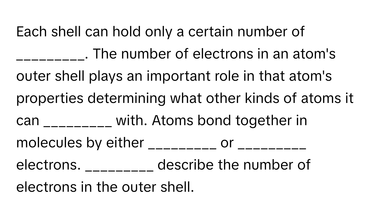 Each shell can hold only a certain number of _________. The number of electrons in an atom's outer shell plays an important role in that atom's properties determining what other kinds of atoms it can _________ with. Atoms bond together in molecules by either _________ or _________ electrons. _________ describe the number of electrons in the outer shell.