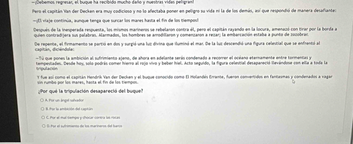 Debemos regresar, el buque ha recíbido mucho daño y nuestras vidas peligran!
Pero el capitán Van der Decken era muy codicioso y no lo afectaba poner en peligro su vida ni la de los demás, así que respondió de manera desafiante:
—¡El viaje continúa, aunque tenga que surcar los mares hasta el fin de los tiempos!
Después de la inesperada respuesta, los mismos marineros se rebelaron contra él, pero el capitán rayando en la locura, amenazó con tirar por la borda a
quien contradijera sus palabras. Alarmados, los hombres se arrodillaron y comenzaron a rezar; la embarcación estaba a punto de zozobrar.
De repente, el firmamento se partió en dos y surgió una luz divina que iluminó el mar. De la luz descendió una figura celestial que se enfrentó al
capitán, diciéndole:
Tú que pones la ambición al sufrimiento ajeno, de ahora en adelante serás condenado a recorrer el océano eternamente entre tormentas y
tempestades. Desde hoy, solo podrás comer hierro al rojo vivo y beber hiel. Acto seguido, la figura celestial desapareció llevándose con ella a toda la
tripulación
Y fue así como el capitán Hendrik Van der Decken y el buque conocido como El Holandés Errante, fueron convertidos en fantasmas y condenados a vagar
sin rumbo por los mares, hasta el fin de los tiempos.
¿Por qué la tripulación desapareció del buque?
A. Por un ángel salvador
B. Por la ambición del capitán
C. Por el mal tiempo y chocar contra las rocas
D. Por el sufrimiento de los marineros del barco