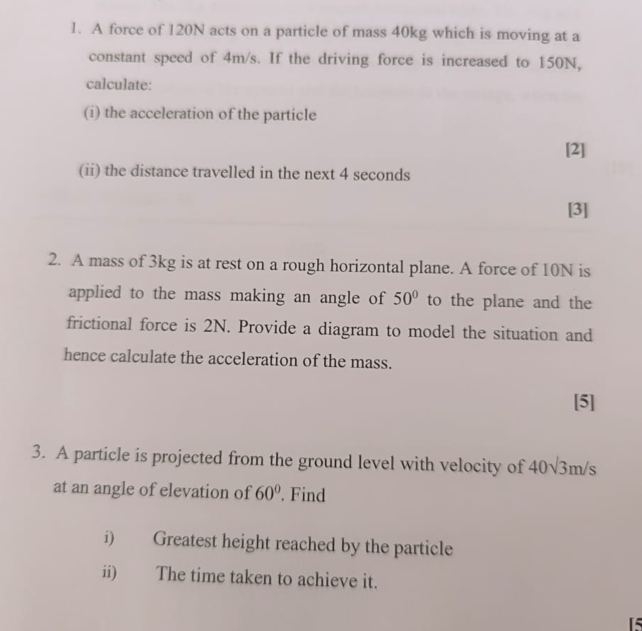 A force of 120N acts on a particle of mass 40kg which is moving at a 
constant speed of 4m/s. If the driving force is increased to 150N, 
calculate: 
(i) the acceleration of the particle 
[2] 
(ii) the distance travelled in the next 4 seconds
[3] 
2. A mass of 3kg is at rest on a rough horizontal plane. A force of 10N is 
applied to the mass making an angle of 50° to the plane and the 
frictional force is 2N. Provide a diagram to model the situation and 
hence calculate the acceleration of the mass. 
[5] 
3. A particle is projected from the ground level with velocity of 40sqrt(3)m/s
at an angle of elevation of 60°. Find 
i) Greatest height reached by the particle 
ii) The time taken to achieve it.