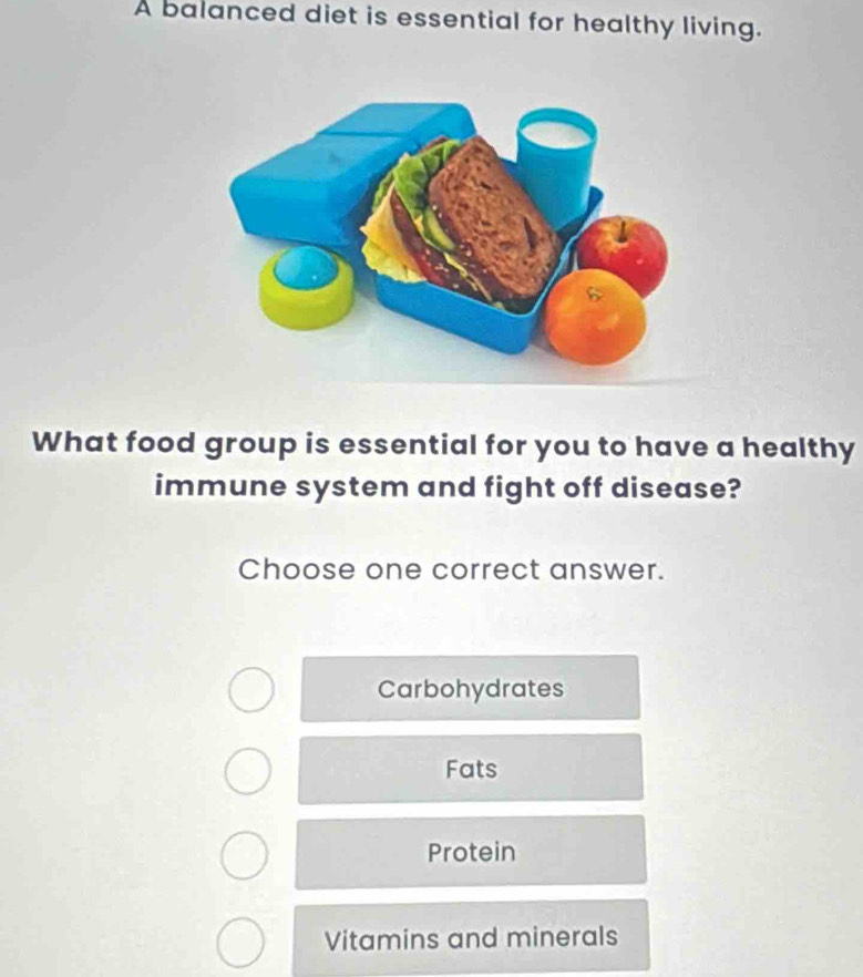 A balanced diet is essential for healthy living.
What food group is essential for you to have a healthy
immune system and fight off disease?
Choose one correct answer.
Carbohydrates
Fats
Protein
Vitamins and minerals