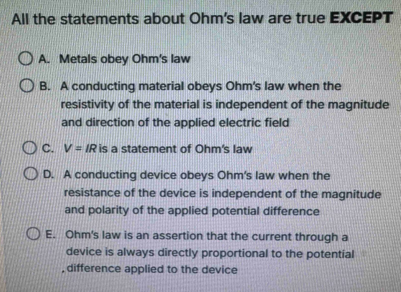 All the statements about Ohm's law are true EXCEPT
A. Metals obey Ohm's law
B. A conducting material obeys Ohm's law when the
resistivity of the material is independent of the magnitude
and direction of the applied electric field
C. V=IR is a statement of Ohm's law
D. A conducting device obeys Ohm's law when the
resistance of the device is independent of the magnitude
and polarity of the applied potential difference
E. Ohm's law is an assertion that the current through a
device is always directly proportional to the potential
, difference applied to the device