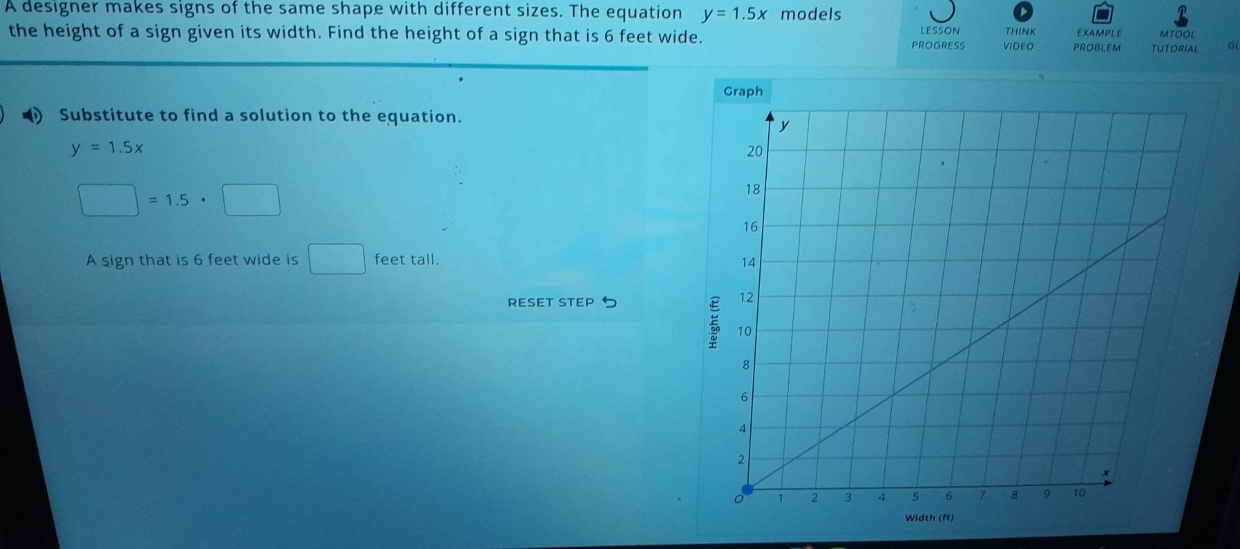 A designer makes signs of the same shape with different sizes. The equation y=1.5x models EXAMPLE MTOOL 
the height of a sign given its width. Find the height of a sign that is 6 feet wide. PROGRESS lESsON THINK 
VIDEO PROBLEM TUTORIAL 
Substitute to find a solution to the equation.
y=1.5x
□ =1.5· □
A sign that is 6 feet wide is □ feet tall. 
RESET STEP