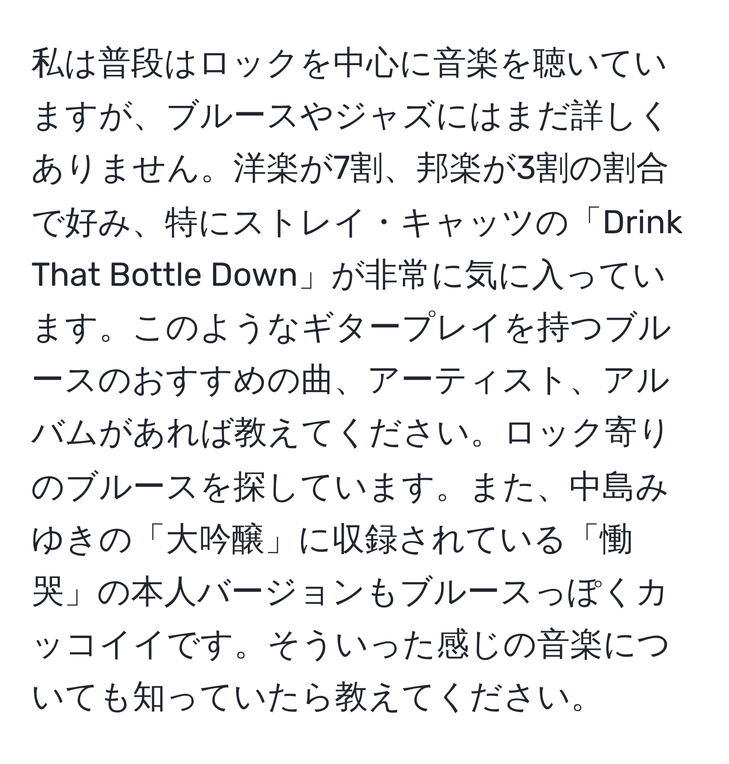 私は普段はロックを中心に音楽を聴いていますが、ブルースやジャズにはまだ詳しくありません。洋楽が7割、邦楽が3割の割合で好み、特にストレイ・キャッツの「Drink That Bottle Down」が非常に気に入っています。このようなギタープレイを持つブルースのおすすめの曲、アーティスト、アルバムがあれば教えてください。ロック寄りのブルースを探しています。また、中島みゆきの「大吟醸」に収録されている「慟哭」の本人バージョンもブルースっぽくカッコイイです。そういった感じの音楽についても知っていたら教えてください。