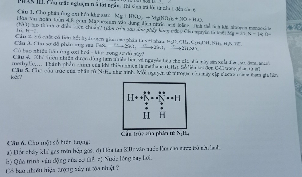 số 0x1 noa la -2.
PHAN III. Câu trắc nghiệm trã lời ngắn. Thí sinh trả lời từ câu 1 đến câu 6
Câu 1. Cho phản ứng oxi hóa khử sau: Mg+HNO_3to Mg(NO_3)_2+NO+H_2O.
Hòa tan hoàn toàn 4,8 gam Magnesium vào dung dịch nitric acid loãng. Tính thể tích khí nitrogen monooxide *
(NO) tạo thành ở điều kiện chuẩn? (làm tròn sau dầu phẩy hàng trăm) Cho nguyên tử khối Mg=24;N=14;O=
16:H=1.
Câu 2. Số chất có liên kết hydrogen giữa các phân tử với nhau:
Câu 3. Cho sơ đồ phản ứng sau FeS_2to 2SO_2to 2SO_3to 2H_2SO_4 H_2O,CH_4,C_2H_5OH,NH_3,H_2S,HF.
Có bao nhiêu bản ứng oxi hoá - khữ trong sơ đồ này?
Câu 4. Khí thiên nhiên được dùng làm nhiên liệu và nguyên liệu cho các nhà máy sản xuất điện, sứ, đạm, ancoll
methylic,.. Thành phần chính của khí thiên nhiên là methane (CH_4) 1 Số liên kết đơn C-H trong phân tử là?
Câu 5. Cho cầu trúc của phân tử N_2H_4 như hình. Mỗi nguyên tử nitrogen còn mấy cặp electron chưa tham gia liên
kết?
Câu 6. Cho một số hiện tượng:
a) Đốt cháy khí gas trên bếp gas. d) Hòa tan KBr vào nước làm cho nước trở nên lạnh.
b) Qúa trình vận động của cơ thể. c) Nước lỏng bay hơi.
Có bao nhiêu hiện tượng xảy ra tỏa nhiệt ?