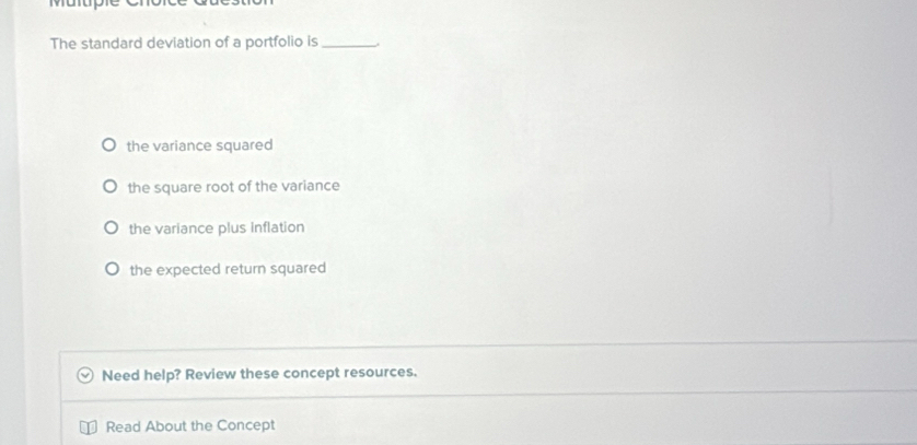 The standard deviation of a portfolio is_
the variance squared
the square root of the variance
the variance plus inflation
the expected return squared
Need help? Review these concept resources.
Read About the Concept