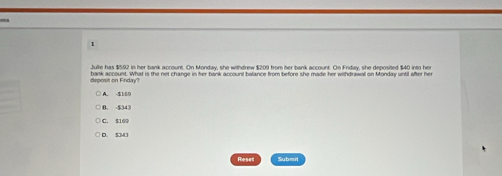 Julie has $592 in her bank account. On Monday, she withdrew $209 from her bank account. On Friday, she deposited $40 into her
bank account. What is the net change in her bank account balance from before she made her withdrawal on Monday until after her
deposit on Friday?
A. -$169
B. $343
C. $169
D. $343
Reset Submit