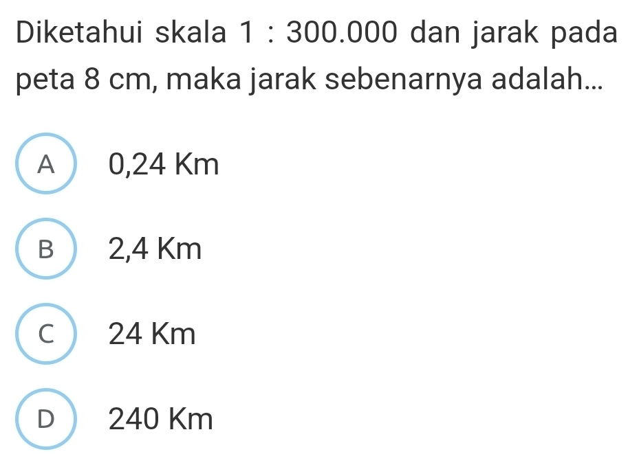 Diketahui skala · 30 0.000 dan jarak pada
peta 8 cm, maka jarak sebenarnya adalah...
A 0,24 Km
B 2,4 Km
C 24 Km
D ) 240 Km