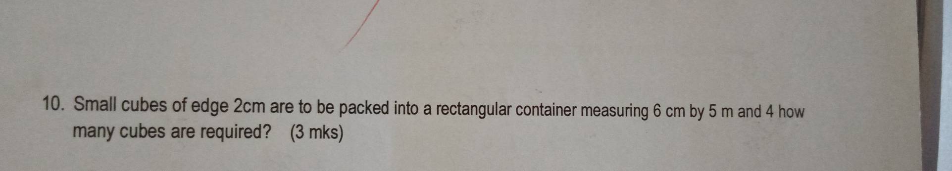 Small cubes of edge 2cm are to be packed into a rectangular container measuring 6 cm by 5 m and 4 how 
many cubes are required? (3 mks)