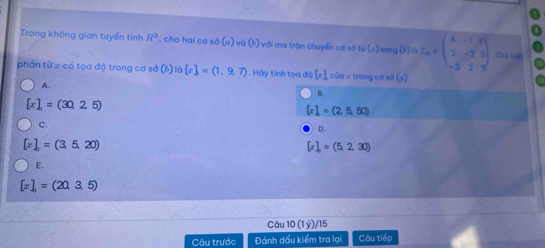 Trong không gian tuyến tính R^3 , cho hai cơ sở (a) và (b) với ma trận chuyển cơ sở ij(a) I sang (6) là T_ab=beginpmatrix 4&-1&3 2&-2&3 -3&2&9endpmatrix Chú biết
phần tử x có tọa độ trong cơ sở (b) là [x],=(1,9,7). Hãy tính tọa độ [x] cù az trong cơ sà (a) a
A.
B.
[x]_1=(30,2,5)
[x],=(2,5,50)
C.
D.
[x]_1=(3,5,20)
[x]_1=(5,2,30)
E.
[x],=(20,3,5)
Câu 10(1y)/ 15
Câu trước Đánh dấu kiểm tra lại Câu tiếp