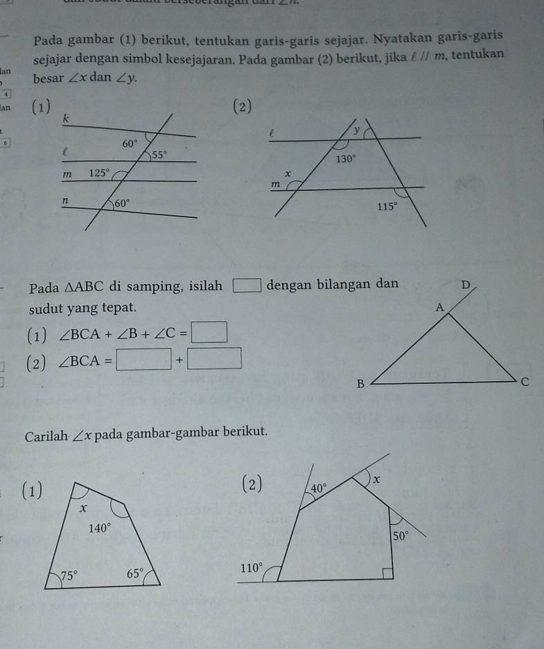 Pada gambar (1) berikut, tentukan garis-garis sejajar. Nyatakan garis-garis
sejajar dengan simbol kesejajaran. Pada gambar (2) berikut, jika ell parallel m , tentukan
Ian besar ∠ xda ∠ y.
Ian (1)
(2)
6
Pada △ ABC di samping, isilah □ dengan bilangan dan
sudut yang tepat. 
(1) ∠ BCA+∠ B+∠ C=□
(2) ∠ BCA=□ +□
Carilah ∠ x pada gambar-gambar berikut.
(1)