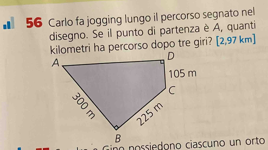 ì 56 Carlo fa jogging lungo il percorso segnato nel 
disegno. Se il punto di partenza è A, quanti 
kilometri ha percorso dopo tre giri? [2,97 km]