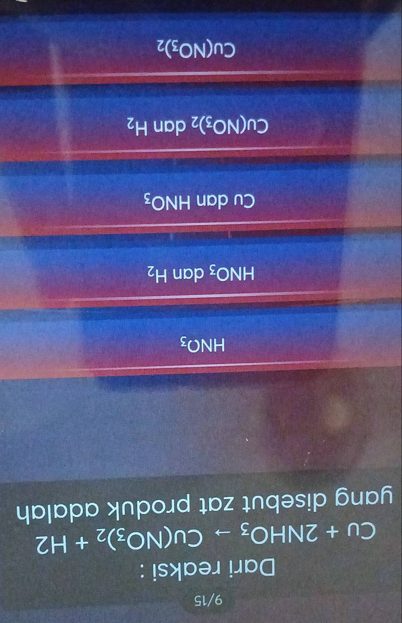 9/15
Dari reaksi :
Cu+2NHO_3to Cu(NO_3)_2+H2
yang disebut zat produk adalah
HNO_3
HNO_3 dan H_2
Cu dan HNO_3
Cu(NO_3)_2 dan H_2
Cu(NO_3)_2