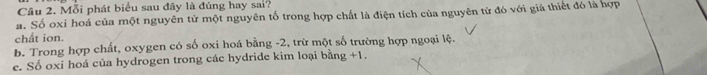 Mỗi phát biểu sau đây là đúng hay sai?
a. Số oxi hoá của một nguyên tử một nguyên tố trong hợp chất là điện tích của nguyên tử đó với giả thiết đó là hợp
chất ion.
b. Trong hợp chất, oxygen có số oxi hoá bằng -2, trừ một số trường hợp ngoại lệ.
c. Số oxi hoá của hydrogen trong các hydride kim loại bằng +1.