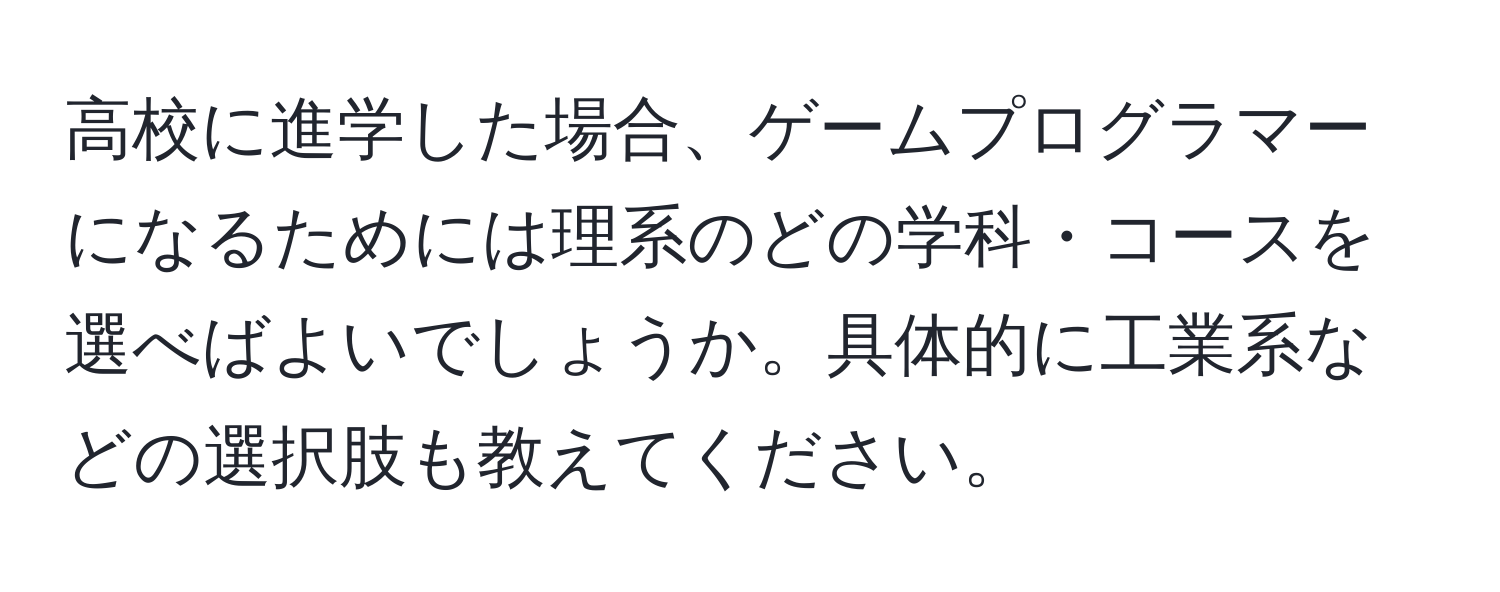 高校に進学した場合、ゲームプログラマーになるためには理系のどの学科・コースを選べばよいでしょうか。具体的に工業系などの選択肢も教えてください。