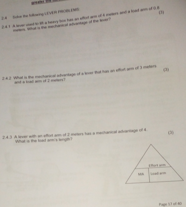 greater the 
2.4 Solve the following LEVER PROBLEMS: 
(3) 
2.4.1 A lever used to lift a heavy box has an effort arm of 4 meters and a load arm of 0.8
meters. What is the mechanical advantage of the lever? 
(3) 
2.4.2 What is the mechanical advantage of a lever that has an effort arm of 3 meters
and a load arm of 2 meters? 
2.4.3 A lever with an effort arm of 2 meters has a mechanical advantage of 4. (3) 
What is the load arm's length? 
Page 17 of 40