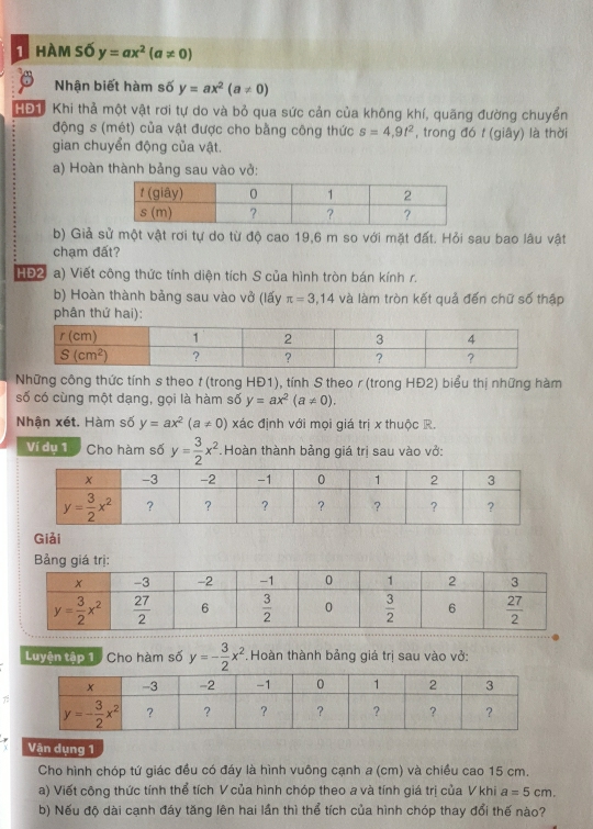 hàm số y=ax^2(a!= 0)
Nhận biết hàm số y=ax^2(a!= 0)
HĐh Khi thả một vật rơi tự do và bỏ qua sức cản của không khí, quãng đường chuyển
động s (mét) của vật được cho bằng công thức s=4,9t^2 , trong đó t (giây) là thời
gian chuyển động của vật.
a) Hoàn thành bảng sau vào vở:
b) Giả sử một vật rơi tự do từ độ cao 19,6 m so với mặt đất. Hỏi sau bao lâu vật
chạm đất?
HĐ2 a) Viết công thức tính diện tích S của hình tròn bán kính r.
b) Hoàn thành bảng sau vào vở (lấy π =3,14 và làm tròn kết quả đến chữ số thập
phân thứ hai):
Những công thức tính s theo t (trong HĐ1), tính S theo r (trong HĐ2) biểu thị những hàm
số có cùng một dạng, gọi là hàm số y=ax^2(a!= 0).
Nhận xét. Hàm số y=ax^2(a!= 0) xác định với mọi giá trị x thuộc R.
Ví dụ 1 Cho hàm số y= 3/2 x^2. Hoàn thành bảng giá trị sau vào vở:
Giải
Bảng giá trị:
Luyện tập 1 / Cho hàm số y=- 3/2 x^2 Hoàn thành bảng giá trị sau vào vở:
Vận dụng 1
Cho hình chóp tứ giác đều có đáy là hình vuông cạnh a (cm) và chiều cao 15 cm.
a) Viết công thức tính thể tích V của hình chóp theo a và tính giá trị của V khi a=5cm.
b) Nếu độ dài cạnh đáy tăng lên hai lần thì thể tích của hình chóp thay đổi thế nào?