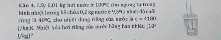 Câu 4, Lấy 0,01 kg hơi nước ở 100°C cho ngưng tụ trong 
bình nhiệt lượng kế chứa 0,2 kg nước ở 9,5°C; nhiệt độ cuối 
cùng là 40°C , cho nhiệt dung riêng của nước là c=4180
J/kg.K. Nhiệt hóa hơi riêng của nước bằng bao nhiêu (10^6
J/kg)?