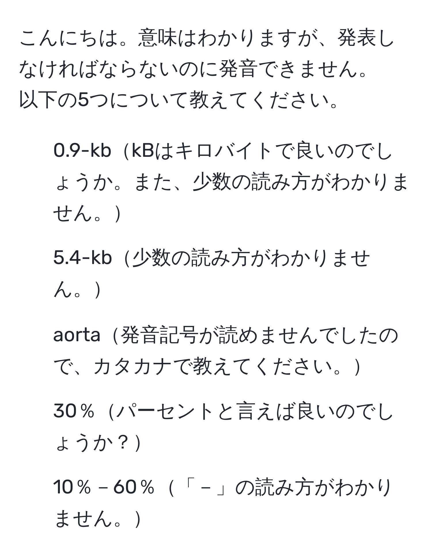 こんにちは。意味はわかりますが、発表しなければならないのに発音できません。
以下の5つについて教えてください。
1. 0.9-kbkBはキロバイトで良いのでしょうか。また、少数の読み方がわかりません。
2. 5.4-kb少数の読み方がわかりません。
3. aorta発音記号が読めませんでしたので、カタカナで教えてください。
4. 30％パーセントと言えば良いのでしょうか？
5. 10％－60％「－」の読み方がわかりません。