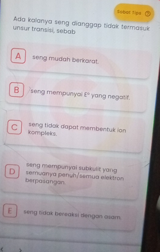 Sobat Tips 7
Ada kalanya seng dianggap tidak termasuk
unsur transisi, sebab
A seng mudah berkarat.
B seng mempunyai E° yang negatif.
C seng tidak dapat membentuk ion
kompleks.
seng mempunyai subkulit yang
D semuanya penuh/semua elektron
berpasangan.