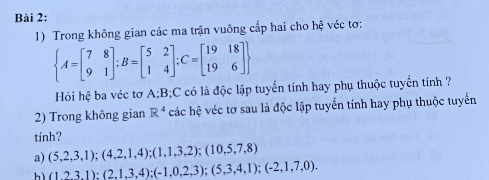 Trong không gian các ma trận vuông cấp hai cho hệ véc tơ:
 A=beginbmatrix 7&8 9&1endbmatrix ;B=beginbmatrix 5&2 1&4endbmatrix; C=beginbmatrix 19&18 19&6endbmatrix 
Hỏi hệ ba véc tơ A; B; C có là độc lập tuyến tính hay phụ thuộc tuyến tính ? 
2) Trong không gian R^4 các hệ véc tơ sau là độc lập tuyến tính hay phụ thuộc tuyến 
tính? 
a) (5,2,3,1);(4,2,1,4);(1,1,3,2);(10,5,7,8)
b (1,2,3,1):(2,1,3,4);(-1,0,2,3);(5,3,4,1);(-2,1,7,0).