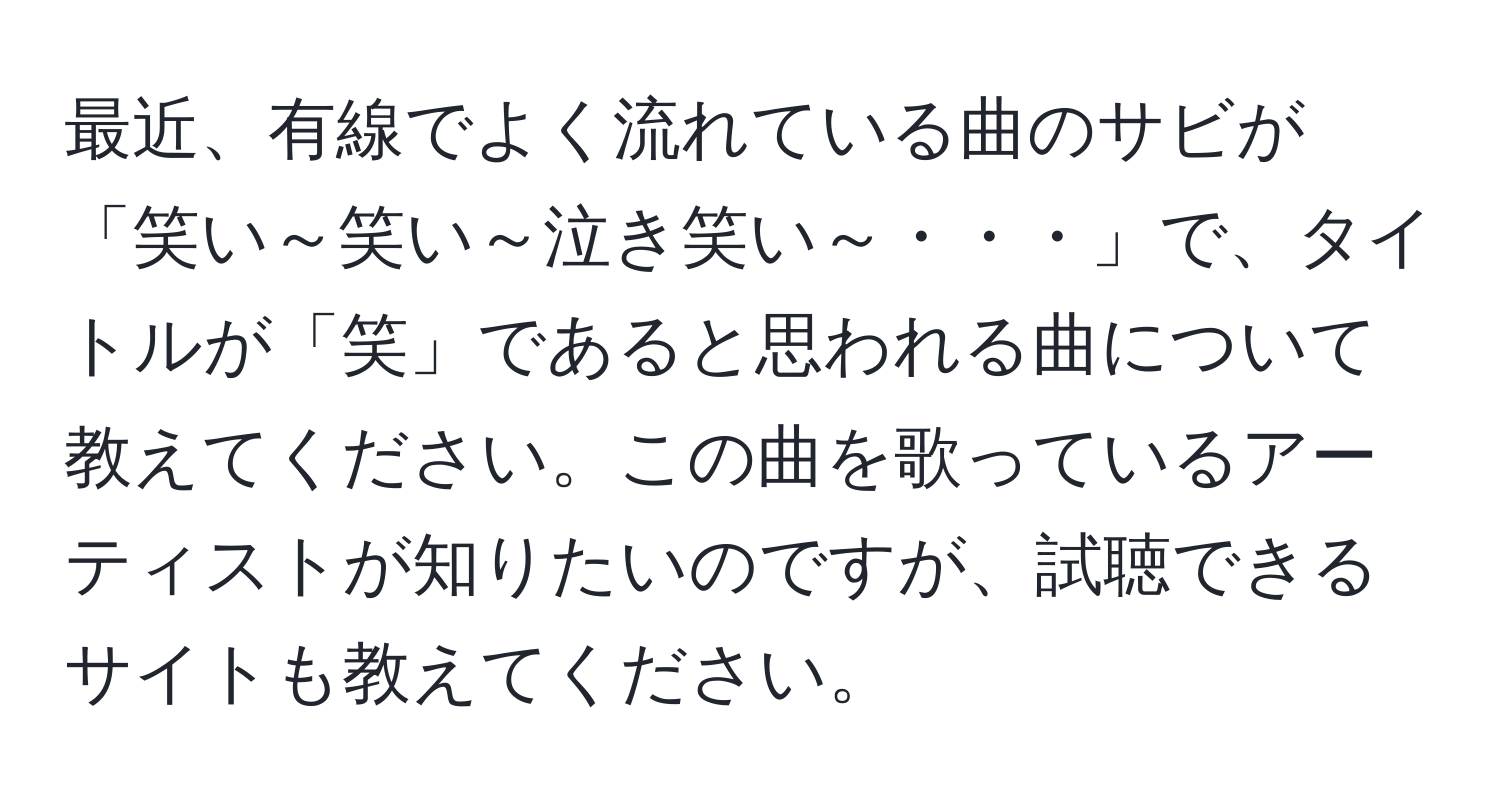 最近、有線でよく流れている曲のサビが「笑い～笑い～泣き笑い～・・・」で、タイトルが「笑」であると思われる曲について教えてください。この曲を歌っているアーティストが知りたいのですが、試聴できるサイトも教えてください。