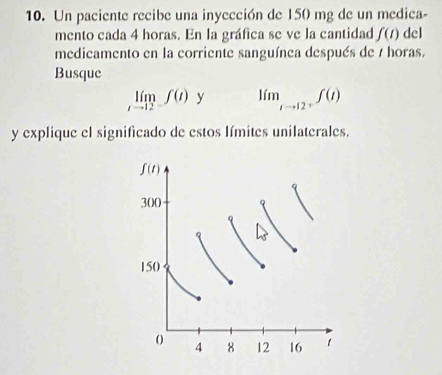 Un paciente recibe una inyección de 150 mg de un medica-
mento cada 4 horas. En la gráfica se ve la cantidad f(t) del
medicamento en la corriente sanguínea después de 7 horas.
Busque
limlimits _tto 12-f(t) y lim_tto 12+f(t)
y explique el significado de estos límites unilaterales.