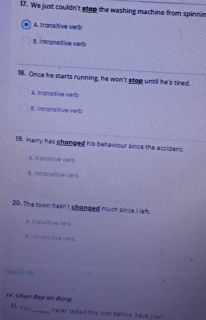 We just couldn't stop the washing machine from spinnin
A. transitive verb
B. intransitive verb
18. Once he starts running, he won't stop until he's tired.
A transitive verb
B. intransitive verb
19. Harry has changed his behaviour since the accident.
A. transitive verb
B. intransitive verb
20. The town hasn't changed much since I left.
A. transitive verb
B. intransitive verb
cau 21-30.
IV. Chọn đáp án đúng
21. You_ never tasted this dish before, have you?