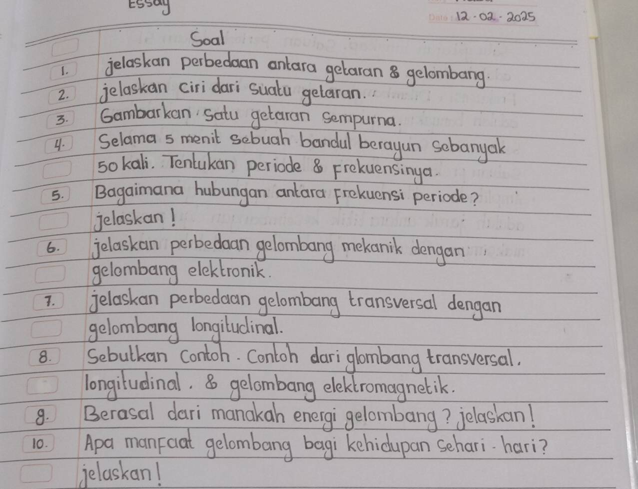 12-02-2025 
Soal 
1. 
jelaskan perbedaan onlara getaran 8 gelombang 
2. jelaskan ciri dari suatu gelaran. 
3. Gambarkan satu getaran sempurna. 
4. Selama 5 menit sebuah bandul berayun sebanyak 
5o kali. Tentukan periode 8 Frekuensinga. 
5. Bagaimana hubungan anlara Frekuensi periode? 
jelaskan! 
6. jelaskan perbedaan gelombang mekanik dengan 
gelombang elektronik. 
7. jelaskan perbedaan gelombang transversal dengan 
gelombang longiludinal. 
8. Sebulkan contoh. Contoh dari glombang transversal. 
longiludinal. 8 gelombang eleklromagnetik. 
8. Berasal dari manakah energi gelombang? jelaskan! 
10. Apa manFoat gelombang bagi kehidupan sehari hari? 
jelaskan!