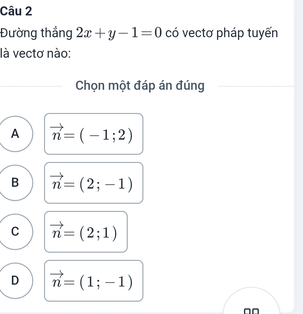 Đường thẳng 2x+y-1=0 có vectơ pháp tuyến
là vectơ nào:
Chọn một đáp án đúng
A vector n=(-1;2)
B vector n=(2;-1)
C vector n=(2;1)
D vector n=(1;-1)