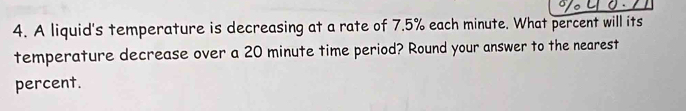 A liquid's temperature is decreasing at a rate of 7.5% each minute. What percent will its 
temperature decrease over a 20 minute time period? Round your answer to the nearest 
percent.