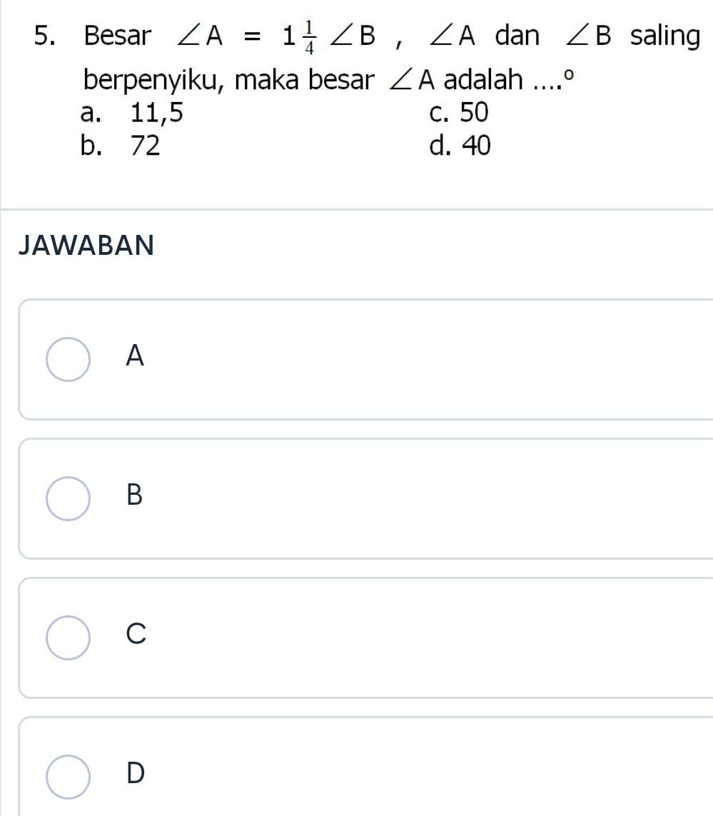 Besar ∠ A=1 1/4 ∠ B, ∠ A dan ∠ B saling
berpenyiku, maka besar ∠ A adalah ....°
a. 11,5 c. 50
b. 72 d. 40
JAWABAN
A
B
C
D