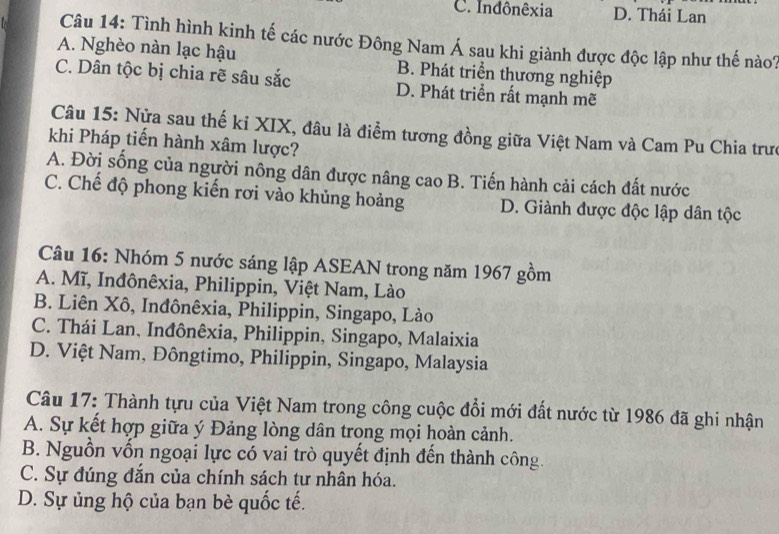 C. Inđônêxia D. Thái Lan
Câu 14: Tình hình kinh tế các nước Đông Nam Á sau khi giành được độc lập như thế nào?
A. Nghèo nàn lạc hậu B. Phát triển thương nghiệp
C. Dân tộc bị chia rẽ sâu sắc D. Phát triển rất mạnh mẽ
Câu 15: Nửa sau thế kỉ XIX, đâu là điểm tương đồng giữa Việt Nam và Cam Pu Chia trưc
khi Pháp tiến hành xâm lược?
A. Đời sống của người nông dân được nâng cao B. Tiến hành cải cách đất nước
C. Chế độ phong kiến rơi vào khủng hoảng D. Giành được độc lập dân tộc
Câu 16: Nhóm 5 nước sáng lập ASEAN trong năm 1967 gồm
A. Mĩ, Inđônêxia, Philippin, Việt Nam, Lào
B. Liên Xô, Inđônêxia, Philippin, Singapo, Lào
C. Thái Lan, Inđônêxia, Philippin, Singapo, Malaixia
D. Việt Nam, Đôngtimo, Philippin, Singapo, Malaysia
Câu 17: Thành tựu của Việt Nam trong công cuộc đổi mới đất nước từ 1986 đã ghi nhận
A. Sự kết hợp giữa ý Đảng lòng dân trong mọi hoàn cảnh.
B. Nguồn vốn ngoại lực có vai trò quyết định đến thành công.
C. Sự đúng đắn của chính sách tư nhân hóa.
D. Sự ủng hộ của bạn bè quốc tế.