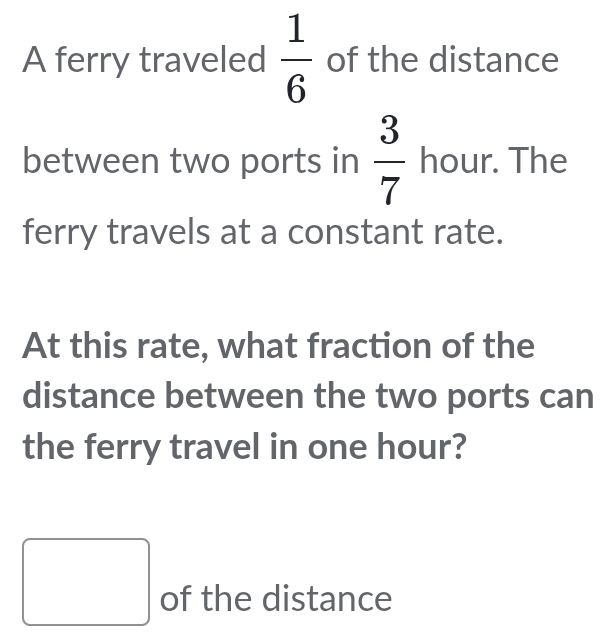 A ferry traveled  1/6  of the distance 
between two ports in  3/7  hour. The 
ferry travels at a constant rate. 
At this rate, what fraction of the 
distance between the two ports can 
the ferry travel in one hour? 
□ of the distance