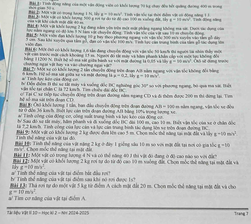 Tính động năng của một vận động viên có khối lượng 70 kg chạy đều hết quãng đường 400 m trong
thời gian 50 s.
Bài 2: Một vật có trọng lượng 1 N, lấy g=10m/s^2. Tính vận tốc tại thời điểm vật có động năng 1 J.
Bài 3: Một vật có khổi lượng 500 g rơi tự do từ độ cao 100 m xuống đất, lấy g=10m/s^2. Tính động năng
của vật khi cách mặt đất 40 m.
Bài 4: Một vật khối lượng 2 kg đang nằm yên trên một mặt phẳng ngang không ma sát. Dưới tác dụng của
lực nằm ngang có độ lớn 5 N làm vật chuyển động. Tính vận tốc của vật sau 10 m chuyển động.
Bài 5: Một viên đạn khổi lượng 10 g bay theo phương ngang với vận tốc 300 m/s xuyên vào tấm gỗ dày
5 cm. Sau khi xuyên qua tầm gỗ, đạn có vận tốc 100 m/s. Tỉnh lực cản trung bình của tầm gỗ tác dụng lên
viên đạn.
Bài 6: Một ôtô có khối lượng 1,6 tần đang chuyển động với vận tốc 50 km/h thì người lái nhìn thầy một
vật cản trước mặt cách khoảng 15 m. Người đó tắt máy và hãm phanh khẩn cấp với một lực không đổi
bằng 11200 N. Biết hệ số ma sát giữa bảnh xe với mặt đường là 0,05 và lấy g=10m/s^2 , Ôtô sẽ dừng trước
chướng ngại vật hay va vào chướng ngại vật?
Bài 7: Một xe có khổi lượng 2 tần chuyền động trên đoạn AB nằm ngang với vận tốc không đổi băng
6 km/h. Hệ số ma sát giữa xe và mặt đường là mu =0,2 , lấy g=10m/s^2.
a/ Tính lực kéo của động cơ.
b/ Đến điểm B thì xe tắt máy và xuống đốc BC nghiêng góc 30° so với phương ngang, bỏ qua ma sát. Biết
vận tốc tại chân C là 72 km/h. Tìm chiều đài đốc BC.
c/ Tại C xe tiếp tục chuyển động trên đoạn đường nằm ngang CD và đi thêm được 200 m thì dừng lại. Tim
hệ số ma sát trên đoạn CD.
Bài 8: Ôtô khối lượng 1 tần, ban đầu chuyển động trên đoạn đường AB=100m nằm ngang, vận tốc xe đều
từ 0 đến 36 km/h. Biết lực cản trên đoạn đường AB bằng 10% trọng lượng xe.
a/ Tính công của động cơ, công suất trung bình và lực kéo của động cơ.
b/ Sau đó xe tắt máy, hãm phanh và đi xuống đốc BC dài 100 m, cao 10 m. Biết vận tốc của xe ở chân dốc
là 7,2 km/h. Tính công của lực cản và lực cản trung bình tác dụng lên xe trên đoạn đường BC.
Bài 9: Một vật có khối lượng 2 kg được đưa lên cao 5 m. Chọn mốc thể năng tại mặt đất và lấy g=10m/s^2.
Tính thể năng của vật tại đó.
Bài 10: Tính thế năng của vật nặng 2 kg ở đáy 1 giếng sâu 10 m so với mặt đất tại nơi có gia tốc g=10
m/s^2 F. Chọn mốc thế năng tại mặt đất.
Bài 11: Một vật có trọng lượng 4 N và có thể năng 40 J thì vật đó đang ở độ cao nào so với đất?
Bài 12: Một vật có khổi lượng 2 kg rơi tự do từ độ cao 10 m xuống đất. Chọn mốc thế năng tại mặt đất và
lầy g=10m/s^2.
a/ Tính thế năng của vật tại điểm bắt đầu rợi?
b/ Tính thể năng của vật tại điểm sau khi nó rợi được 1s?
Bài 13: Thả rơi tự do một vật 5 kg từ điểm A cách mặt đất 20 m. Chọn mốc thể năng tại mặt đất và cho
g=10m/s^2.
a/ Tìm cơ năng của vật tại điểm A.
Tài liệu Vật lí 10 - Học kì 2 - NH 2024-2025 Trang 7