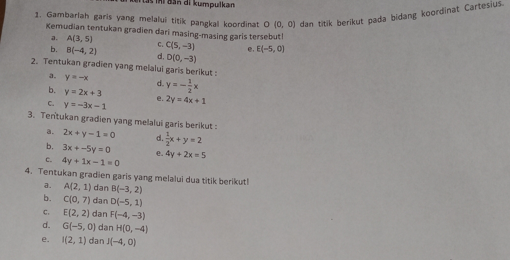 ai tas ni đân di kumpulkan 
1. Gambarlah garis yang melalui titik pangkal koordinat O (0,0) dan titik berikut pada bidang koordinat Cartesius. 
Kemudian tentukan gradien dari masing-masing garis tersebut! 
a. A(3,5)
C. C(5,-3)
e. E(-5,0)
b. B(-4,2) d. D(0,-3)
2. Tentukan gradien yang melalui garis berikut : 
a. y=-x
d. y=- 1/2 x
b. y=2x+3 e. 2y=4x+1
C. y=-3x-1
3. Tentukan gradien yang melalui garis berikut : 
a. 2x+y-1=0 d.  1/2 x+y=2
b. 3x+-5y=0 e. 4y+2x=5
C. 4y+1x-1=0
4. Tentukan gradien garis yang melalui dua titik berikut! 
a. A(2,1) dan B(-3,2)
b. C(0,7) dan D(-5,1)
C. E(2,2) dan F(-4,-3)
d. G(-5,0) dan H(0,-4)
e. I(2,1) dan J(-4,0)