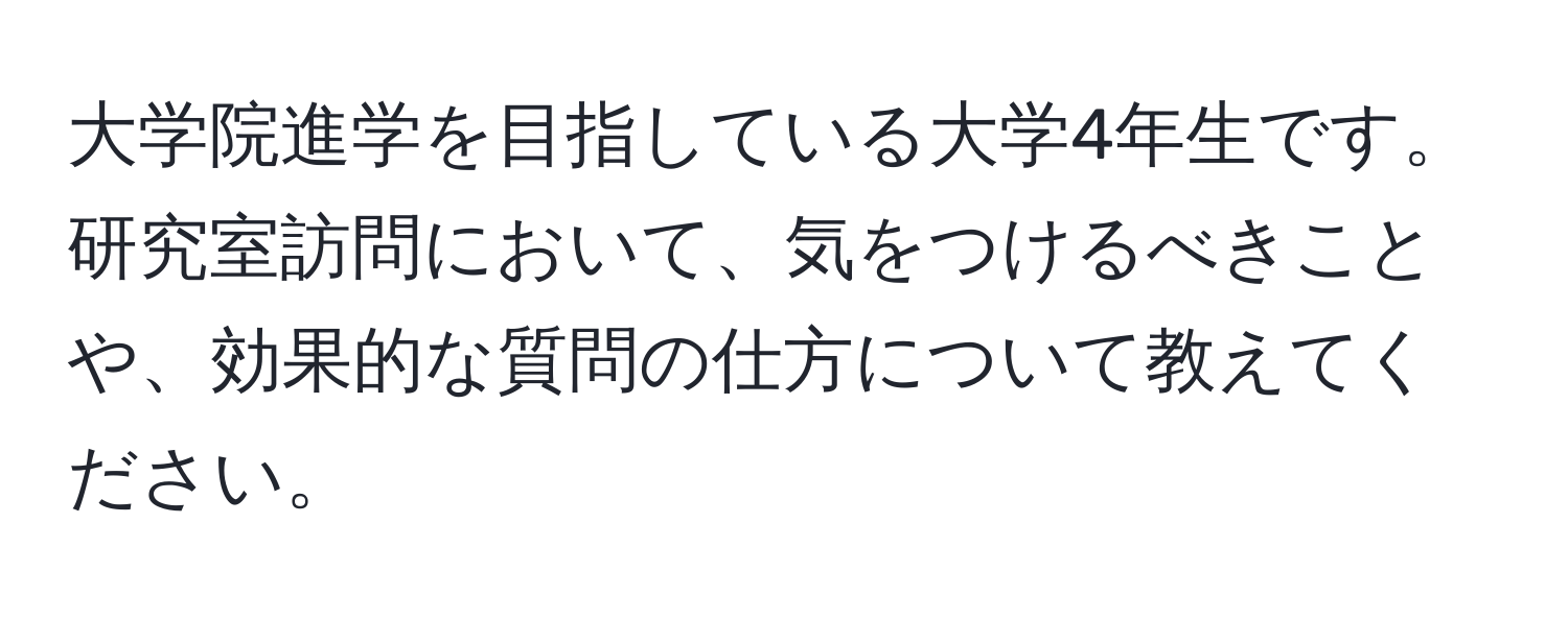 大学院進学を目指している大学4年生です。研究室訪問において、気をつけるべきことや、効果的な質問の仕方について教えてください。