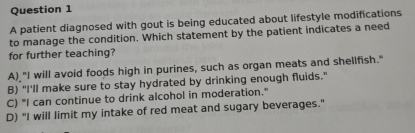 A patient diagnosed with gout is being educated about lifestyle modifications
to manage the condition. Which statement by the patient indicates a need
for further teaching?
A) "I will avoid foods high in purines, such as organ meats and shellfish."
B) "I'll make sure to stay hydrated by drinking enough fluids."
C) "I can continue to drink alcohol in moderation."
D) "I will limit my intake of red meat and sugary beverages."