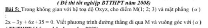 ( Đê thi tốt nghiệp BTTHPT năm 2008) 
Bài 5: Trong không gian với hệ toạ độ Oxyz, cho điểm M(1;2;3) và mặt phẳng ( α)
2x-3y+6z+35=0 0. Viết phương trình đường thắng đi qua M và vuông góc với (α)