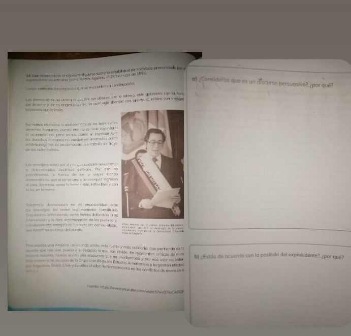 Lee ademamente el siguientz discurio sabre ln estabilidad democrótico pranunicada por y
espresideme en aterdna laime noldés Aguiero el 24 de moye de 198)
a) ¿Consideras que es un discurso persuasivo?, ¿por qué?
L negn, contesto los precunas que se encuentrón a cominuación:
Las demociocios na doaca ni pucden ser débres por lo mismo, este gobierno, con la fuer
ieterancia cen la buia del deeche y de su orgen papular na canf unde libertad con anarquia, crítico con imesper
No nemes obdicado es abdiconmes de las tesís de los
serechias humanos, puesto mar na as tesis coyuntural
ei acamodaticia, pera somos claros al expresar que
los derechos humonus no auaden se invaro das coma
de las extremismos. ertitro negative de las democracíes o cabolla de Traya
Les prncipies sérem porsi « ne par su condicienamente
t determínados dectrinas peíticos Por allo no
poritiotmos a fuárza de ser y vígur siendo
democráticas, que el ter:orismo o a anerquia Ingrasen
ul uais. Seremos, comno lo hemes sido, intlaxbles y pon
Is ley ert ls roam
folerancia democrática no es imposialidod orite
los envmigos eel orden legímomente canstituído,
Sers iemos defenciendo, como hemos defendira la ne
intervención y la libre determinación de los puebros y Clso na s eo e o e  s tevo de mt 
clumas con beneplócito los avances comocráticas   o   ae    207          1a     
que hacón los pueblos del mu njo tne wōdgu   e vonoraó tr iuda de = Deretatió Easpton
Procuramos una América Larmo más unida, más fuerte y más solidaria que partenda de th
reuala que mos une puedo i superandó la que nas civide. En momentas críicas de nue
hestaro reciente, hemos lmdo una resauesta que no alvidoremos y por esá vole recorder b) ¿Estás de acuerdo con la posición del expresidente?, ¿por qué?
te mamenta la decisión de la Orgenización de los Estados Americanas y la gastión efectus
por Argentina, Brasil, Chile y Estados Unidas de Norteomárica en los conflictas de enero de e
Foente: https:/wwwyoutube.com/watch?v=QTivCARQ