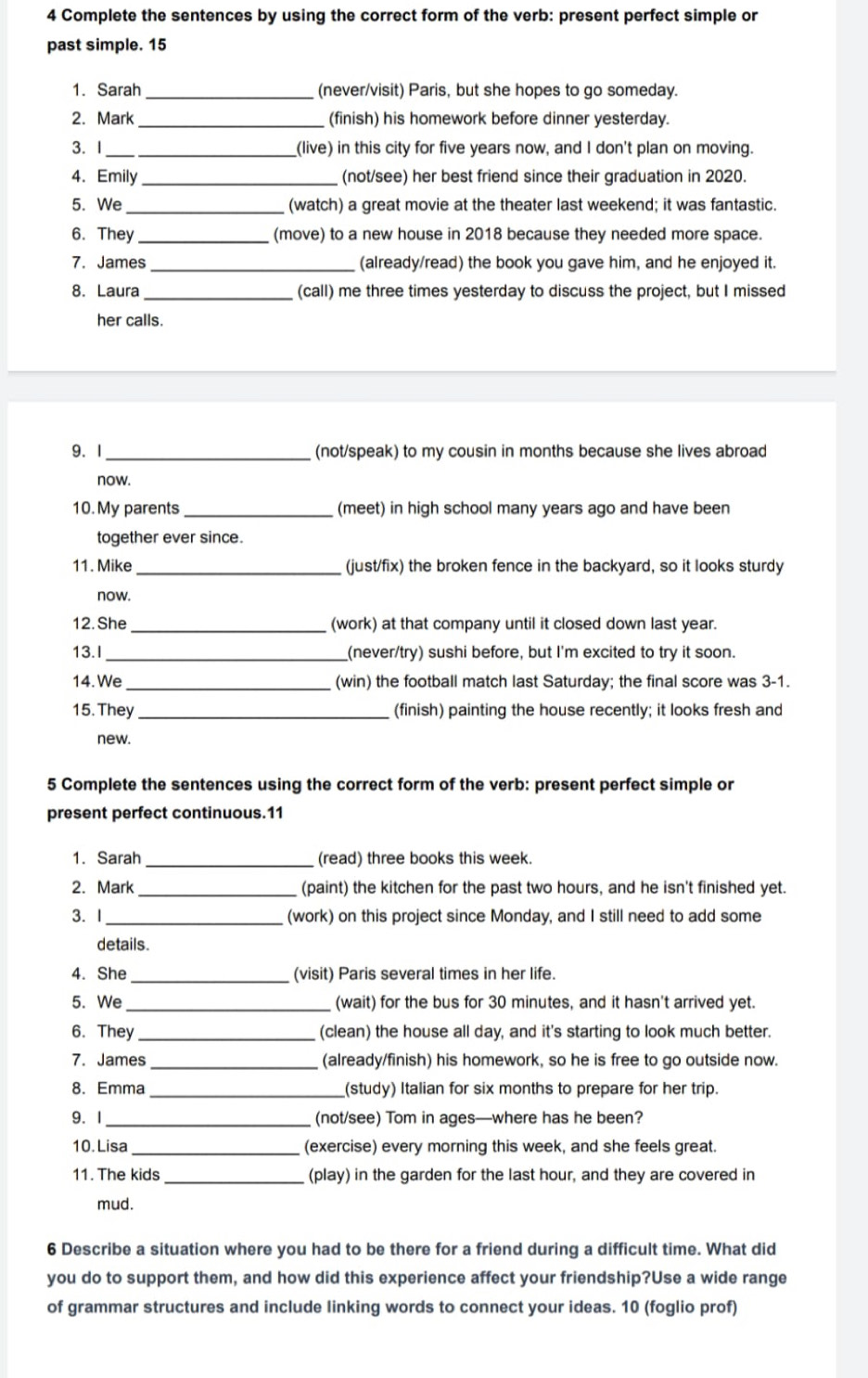 Complete the sentences by using the correct form of the verb: present perfect simple or
past simple. 15
_
1. Sarah (never/visit) Paris, but she hopes to go someday.
_
2. Mark (finish) his homework before dinner yesterday.
3. I _(live) in this city for five years now, and I don't plan on moving.
4. Emily _(not/see) her best friend since their graduation in 2020.
5. We _(watch) a great movie at the theater last weekend; it was fantastic.
6. They _(move) to a new house in 2018 because they needed more space.
7. James _(already/read) the book you gave him, and he enjoyed it.
_
8. Laura (call) me three times yesterday to discuss the project, but I missed
her calls.
9. 1 _(not/speak) to my cousin in months because she lives abroad
now.
10. My parents _(meet) in high school many years ago and have been
together ever since.
11. Mike _(just/fix) the broken fence in the backyard, so it looks sturdy
now.
12. She _(work) at that company until it closed down last year.
13.I _(never/try) sushi before, but I'm excited to try it soon.
14. We _(win) the football match last Saturday; the final score was 3-1.
15. They_ (finish) painting the house recently; it looks fresh and
new.
5 Complete the sentences using the correct form of the verb: present perfect simple or
present perfect continuous.11
1. Sarah _(read) three books this week.
2. Mark _(paint) the kitchen for the past two hours, and he isn't finished yet.
3. I _(work) on this project since Monday, and I still need to add some
details.
4. She_ (visit) Paris several times in her life.
5. We _(wait) for the bus for 30 minutes, and it hasn't arrived yet.
6. They _(clean) the house all day, and it's starting to look much better.
7. James _(already/finish) his homework, so he is free to go outside now.
8.Emma _(study) Italian for six months to prepare for her trip.
9. I _(not/see) Tom in ages—where has he been?
10. Lisa_ (exercise) every morning this week, and she feels great.
11. The kids _(play) in the garden for the last hour, and they are covered in
mud.
6 Describe a situation where you had to be there for a friend during a difficult time. What did
you do to support them, and how did this experience affect your friendship?Use a wide range
of grammar structures and include linking words to connect your ideas. 10 (foglio prof)