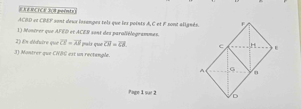 EXERCICE 3(8 points)
ACBD et CBEF sont deux losanges tels que les points A, C et F sont alignés. 
1) Montrer que AFED et ACEB sont des parallélogrammes. 
2) En déduire que vector CE=vector AB puís que vector CH=vector GB. 
3) Montrer que CHBG est un rectangle. 
Page 1 sur 2