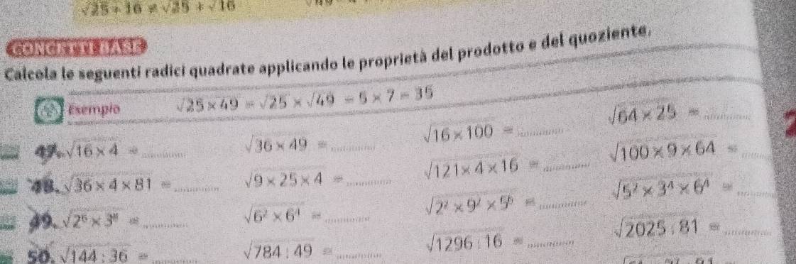 sqrt(25)+16!= sqrt(25)+sqrt(10)
CONCATTI BASE 
Calcola le seguenti radici quadrate applicando le proprietà del prodotto e del quoziente. 
Esempio sqrt(25* 49)=sqrt(25)* sqrt(49)=5* 7=35
sqrt(64* 25)= _ 
4 sqrt(16* 4)= _ _ sqrt(16* 100)= _
sqrt(36* 49)=...
sqrt(100* 9* 64)= _ 
48. sqrt(36)* 4* 81= _  ... sqrt(9* 25* 4)= _
sqrt(121* 4* 16)= _ 
_ sqrt(5^2* 3^4* 6^4)=
49. sqrt(2^6* 3^(11))= _ x_1+x_2+·s +x_k+k sqrt(6^2* 6^4)= _
sqrt(2^2* 9^2* 5^6)= _ 
_ sqrt(2025.81)=
50. sqrt(144):36= _ sqrt(784):49= _
sqrt(1296:16)= _