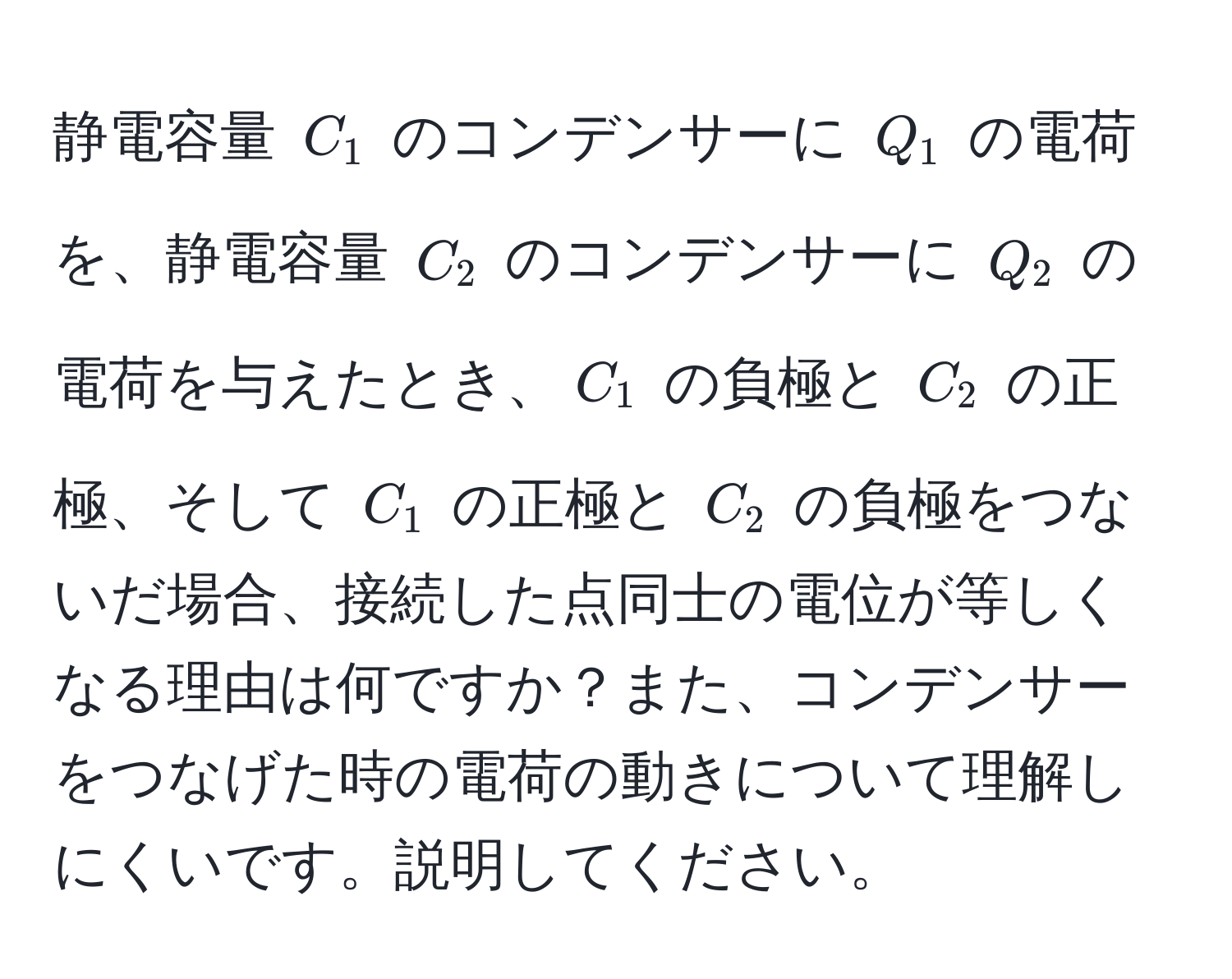 静電容量 (C_1) のコンデンサーに (Q_1) の電荷を、静電容量 (C_2) のコンデンサーに (Q_2) の電荷を与えたとき、(C_1) の負極と (C_2) の正極、そして (C_1) の正極と (C_2) の負極をつないだ場合、接続した点同士の電位が等しくなる理由は何ですか？また、コンデンサーをつなげた時の電荷の動きについて理解しにくいです。説明してください。