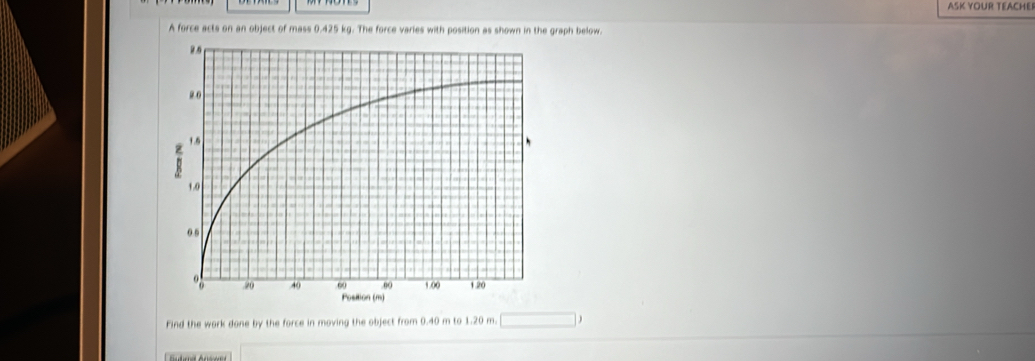 ASK YOUR TEACHEI 
A force acts on an object of mass 0.425 kg. The force varies with position as shown in the graph below. 
Find the work done by the force in moving the object from 0.40 m to 1.20 m. □ 
□