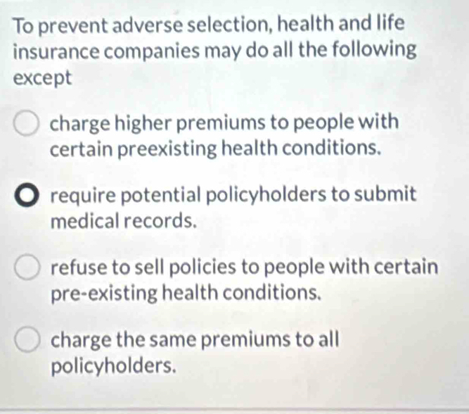 To prevent adverse selection, health and life
insurance companies may do all the following
except
charge higher premiums to people with
certain preexisting health conditions.
require potential policyholders to submit
medical records.
refuse to sell policies to people with certain
pre-existing health conditions.
charge the same premiums to all
policyholders.