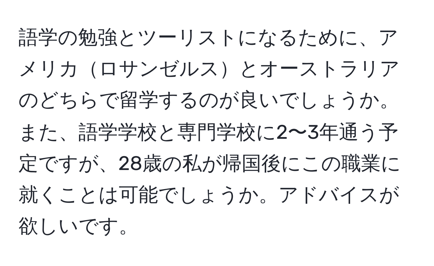 語学の勉強とツーリストになるために、アメリカロサンゼルスとオーストラリアのどちらで留学するのが良いでしょうか。また、語学学校と専門学校に2〜3年通う予定ですが、28歳の私が帰国後にこの職業に就くことは可能でしょうか。アドバイスが欲しいです。