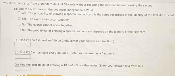 You draw two cards from a standard deck of 52 cards without replacing the first one before drawing the second.
(a) Are the outcomes on the two cards independent? Why?
Yes. The probability of drawing a specific second card is the same regardless of the identity of the first drawn card.
Yes. The events can occur together.
No. The events cannot occur together.
No. The probability of drawing a specific second card depends on the identity of the first card.
(b) Find P (3 on 1st card and 10 on 2nd). (Enter your answer as a fraction.)
(c) Find P (10 on 1st card and 3 on 2nd). (Enter your answer as a fraction.)
(d) Find the probability of drawing a 10 and a 3 in either order. (Enter your answer as a fraction.)