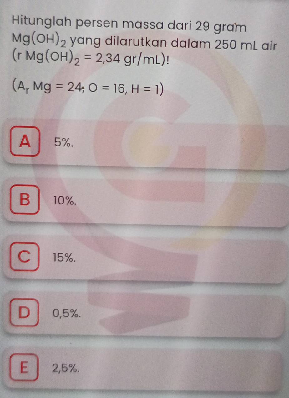 Hitunglah persen massa dari 29 gram
Mg(OH)_2 yang dilarutkan dalam 250 mL air
(rMg(OH)_2=2,34gr/mL)
(A_rMg=24;O=16,H=1)
A5%.
B 10%.
C 15%.
D 0,5%.
E 2,5%.