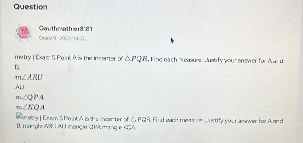 Question 
Gauthmathier8181 
Grade 9 · 2022-04-20 
metry | Exam 5 Point A is the incenter of △ PQR. Find each measure. Justify your answer for A and 
B.
m∠ ARU
AU
m∠ QPA
m∠ KQA
metry | Exam 5 Point A is the incenter of △ PQR. Find each measure. Justify your answer for A and 
B. mangle ARU AU mangle QPA mangle KQA