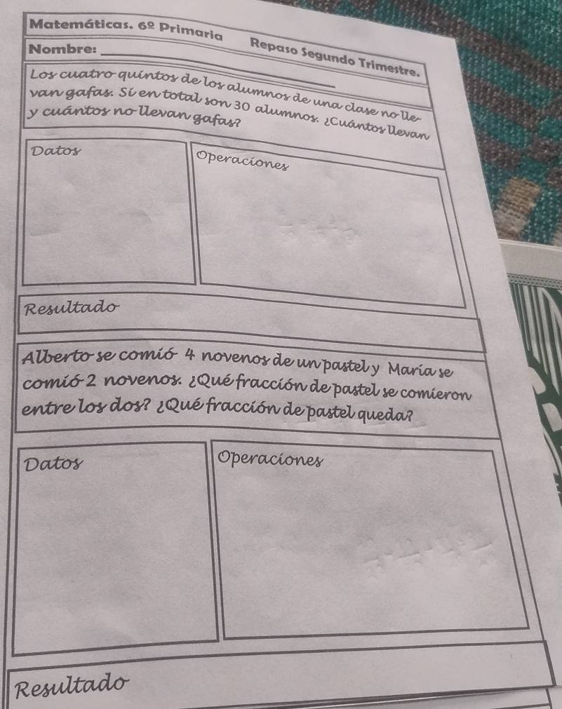 Matemáticas. 6º Primaria 
Nombre: 
_Repaso Segundo Trimestre. 
Los cuatro quíntos de los alumnos de una clase no lle 
van gafas. Sí en total son 30 alumnos. ¿Cuántos llevan 
y cuántos no llevan gafas? 
Datos 
Operaciones 
Resultado 
Alberto se comió 4 novenos de un pastel y María se 
comió 2 novenos. ¿Qué fracción de pastel se comieron 
entre los dos? ¿Qué fracción de pastel queda? 
Datos 
Operaciones 
Resultado